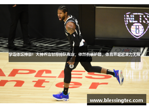 学霸体坛神豪！大神乔治甘愿排队夜店，依然着装护膝，体育界崛起潜力无限